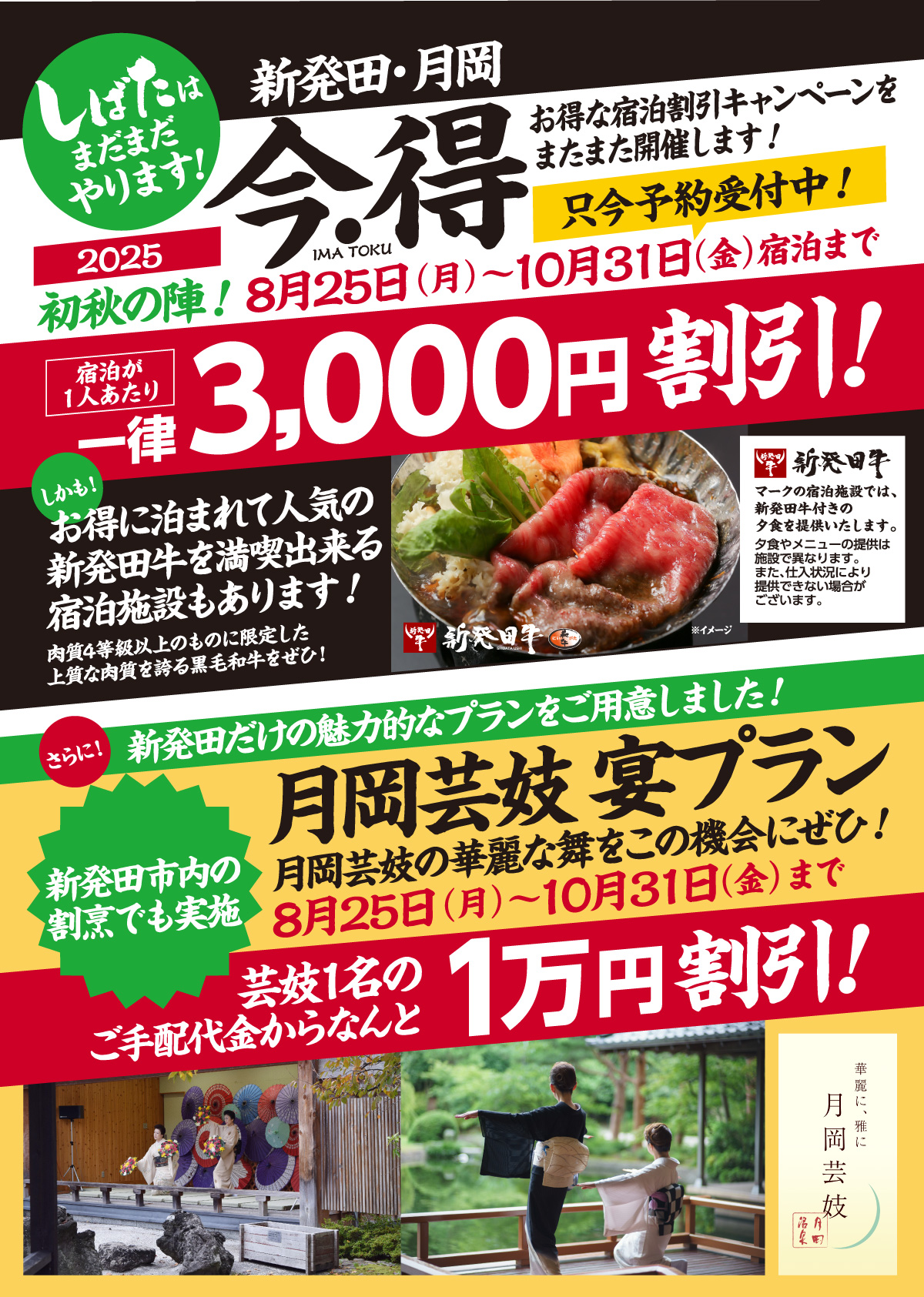 しばたはまだまだやります！新発田・月岡 今・得キャンペーン2025初秋の陣！｜お得な宿泊割引キャンペーンをまたまた開催します！｜[期間]8月25日（月）〜10月31日（金）宿泊まで｜[宿泊が１人あたり]一律3,000円割引!｜しかも！お得に泊まれて人気の新発田牛を満喫出来る宿泊施設もあります！肉質4等級以上のものに限定した上質な肉質を誇る黒毛和牛をぜひ！｜[新発田牛]マークの宿泊施設では、新発田牛付きの夕食を提供いたします。夕食やメニューの提供は施設で異なります。また、仕入状況により提供できない場合がございます。｜さらに！新発田だけの魅力的なプランをご用意しました！[月岡芸妓 宴プラン]月岡芸妓 宴プラン｜月岡芸妓の華麗な舞をこの機会にぜひ！8月25日（月）〜10月31日（金）まで｜芸妓1名のご手配代金からなんと1万円割引!新発田市内の割烹でも実施