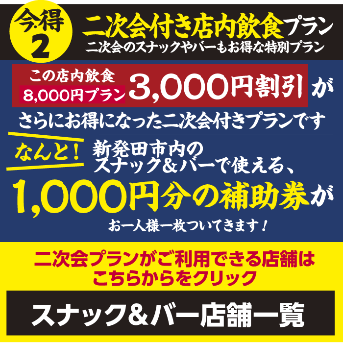【今・得2】二次会付き店内飲食プラン｜店内飲食8,000円プラン：3,000円割引がさらにお得になった二次会付きプラン｜なんと！新発田市内のスナック＆バーで使える、1,000円分の補助券がお一人様一枚ついてきます！二次会プランがご利用できる店舗はこちらからをクリック【スナック＆バー店舗一覧】