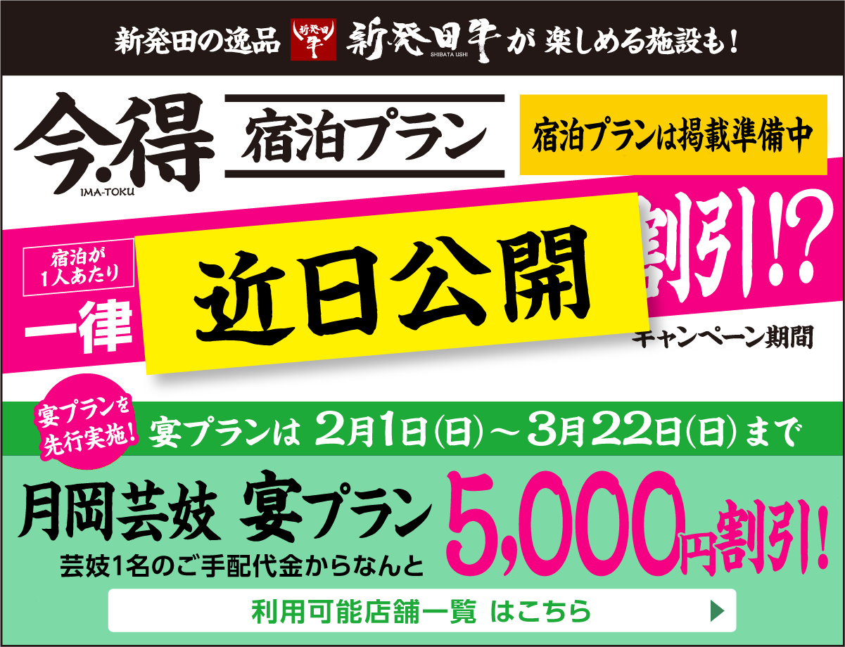 月岡芸妓宴プランを先行実施！2月1日（日）～3月22日（日）まで[月岡芸妓 宴プラン]芸妓1名のご手配代金からなんと5,000円割引!　利用可能店舗一覧はこちら▶｜【近日公開】新発田の逸品新発田牛が楽しめる施設も！｜今・得宿泊プラン掲載準備中｜[宿泊が１人あたり]一律〇,〇〇〇円割引!｜[キャンペーン期間]〇月〇日（〇）〜〇月〇日（〇）宿泊まで｜