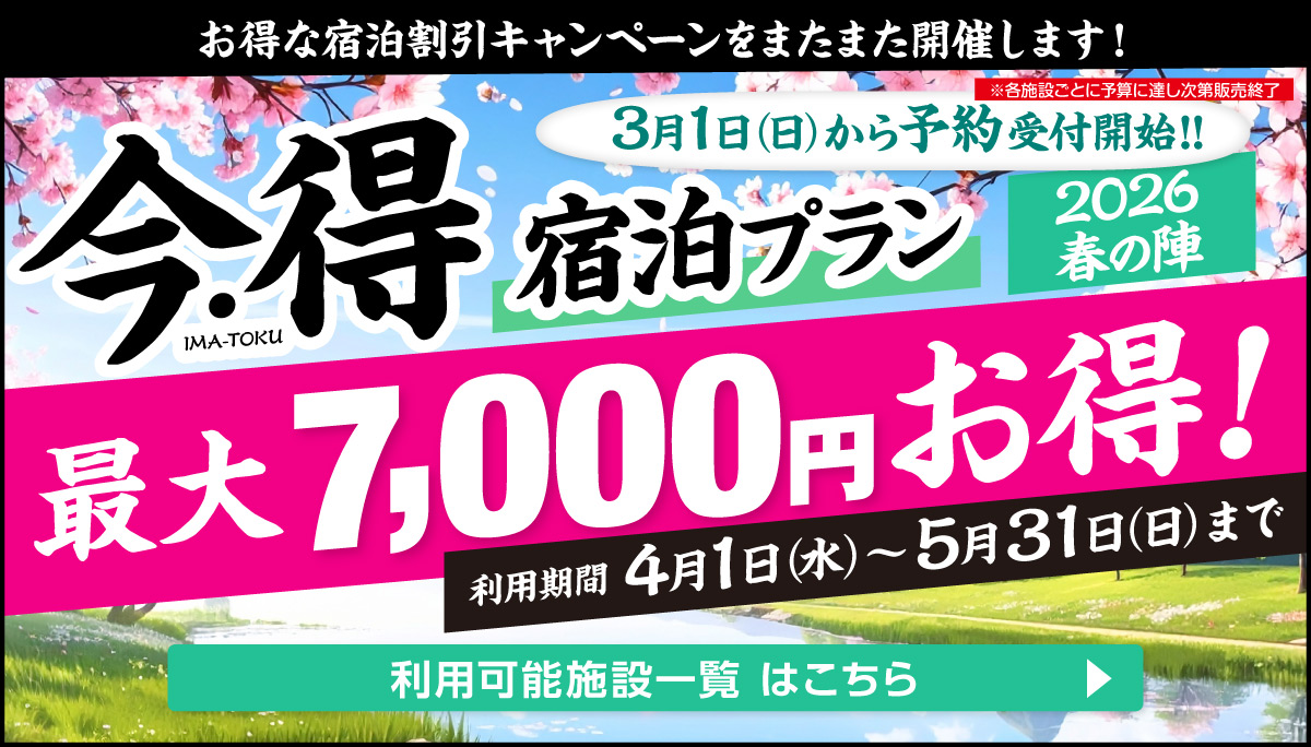 お得な宿泊キャンペーンをまたまた開催します！｜今・得宿泊プラン2026春の陣｜[１人あたり]最大7,000円もお得!｜[キャンペーン期間]4月1日（水）〜5月31日（日）宿泊まで｜[予約開始]3月1日（日）〜｜利用可能施設一覧はこちら