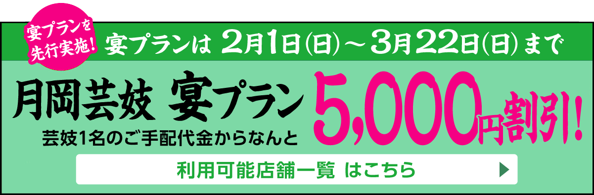 月岡芸妓宴プランを先行実施！2月1日（日）～3月22日（日）まで[月岡芸妓 宴プラン]芸妓1名のご手配代金からなんと5,000円割引!　利用可能店舗一覧はこちら▶
