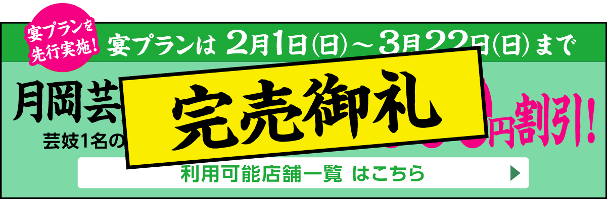 完売御礼｜月岡芸妓宴プランを先行実施！2月1日（日）～3月22日（日）まで[月岡芸妓 宴プラン]芸妓1名のご手配代金からなんと5,000円割引!　利用可能店舗一覧はこちら▶